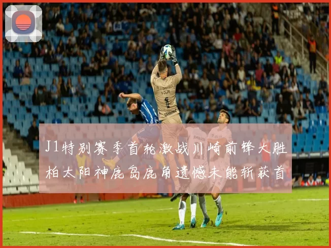 J1特别赛季首轮激战川崎前锋大胜柏太阳神鹿岛鹿角遗憾未能斩获首胜
