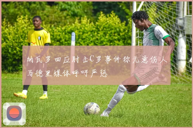 纳瓦罗回应肘击C罗事件称无意伤人马德里媒体呼吁严惩