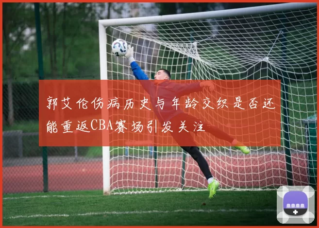 郭艾伦伤病历史与年龄交织是否还能重返CBA赛场引发关注