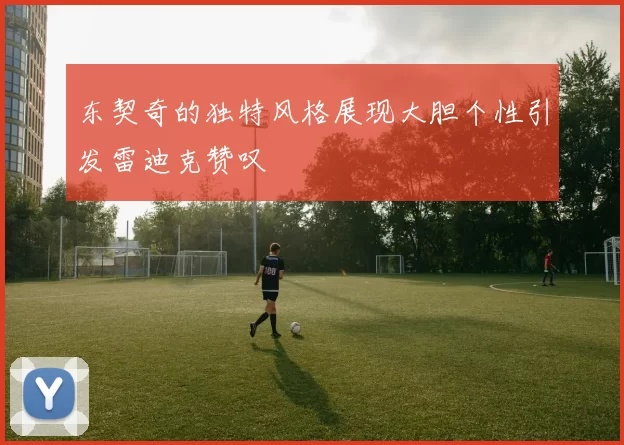东契奇的独特风格展现大胆个性引发雷迪克赞叹