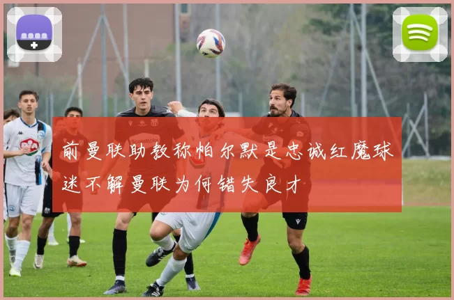 前曼联助教称帕尔默是忠诚红魔球迷不解曼联为何错失良才