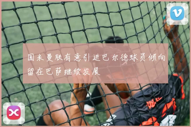 国米曼联有意引进巴尔德球员倾向留在巴萨继续发展