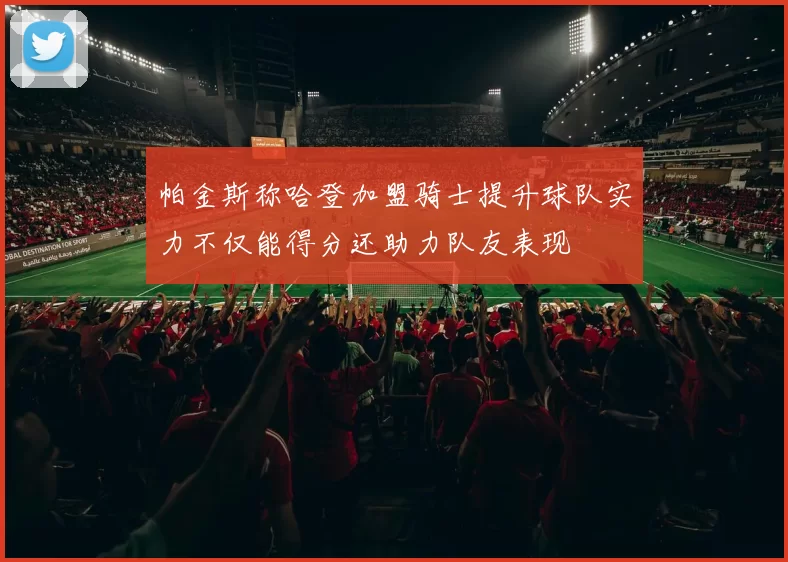 帕金斯称哈登加盟骑士提升球队实力不仅能得分还助力队友表现