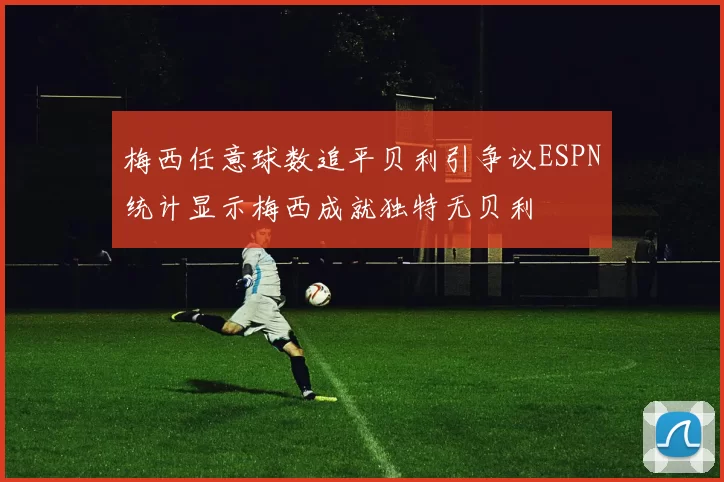 梅西任意球数追平贝利引争议ESPN统计显示梅西成就独特无贝利
