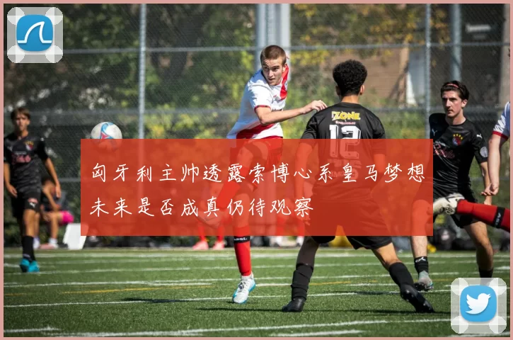 匈牙利主帅透露索博心系皇马梦想未来是否成真仍待观察