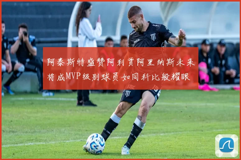 阿泰斯特盛赞阿利贾阿里纳斯未来将成MVP级别球员如同科比般耀眼