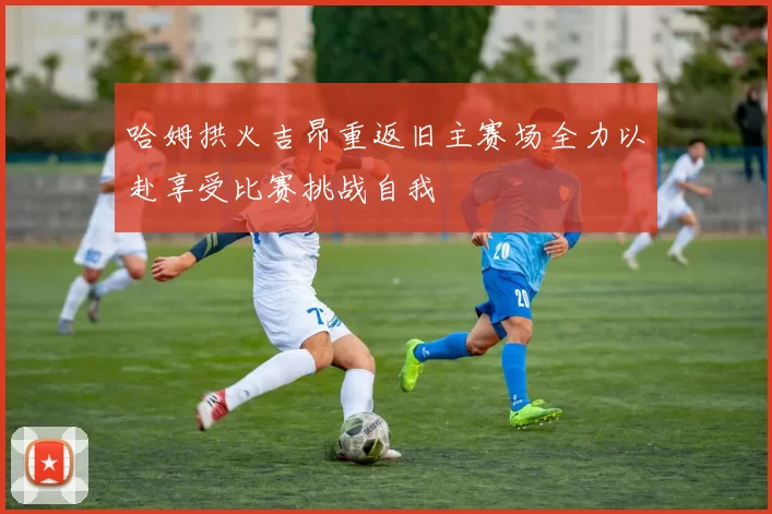 哈姆拱火吉昂重返旧主赛场全力以赴享受比赛挑战自我