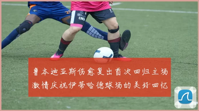 鲁本迪亚斯伤愈复出首次回归主场激情庆祝伊蒂哈德球场的美好回忆