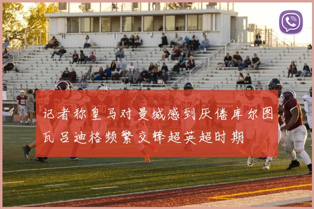 记者称皇马对曼城感到厌倦库尔图瓦吕迪格频繁交锋超英超时期
