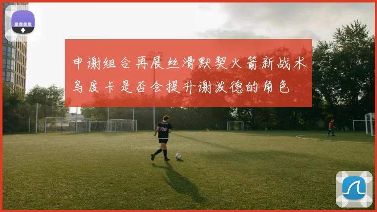 申谢组合再展丝滑默契火箭新战术乌度卡是否会提升谢泼德的角色