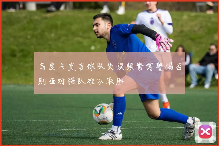 乌度卡直言球队失误频繁需警惕否则面对强队难以取胜