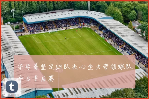字母哥坚定归队决心全力带领球队冲击季后赛