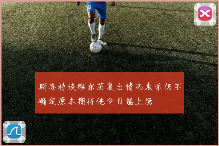 斯洛特谈维尔茨复出情况表示仍不确定原本期待他今日能上场