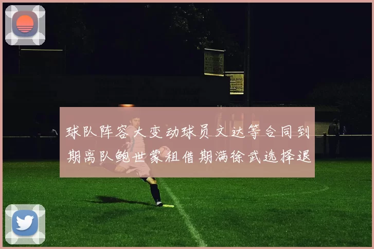 球队阵容大变动球员文达等合同到期离队鲍世蒙租借期满徐武选择退役