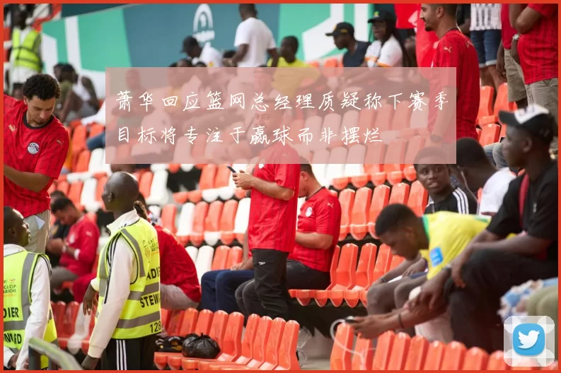 萧华回应篮网总经理质疑称下赛季目标将专注于赢球而非摆烂