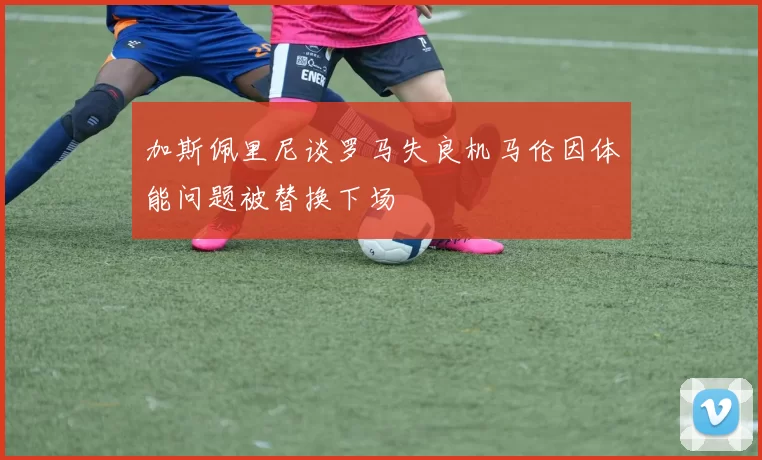加斯佩里尼谈罗马失良机马伦因体能问题被替换下场