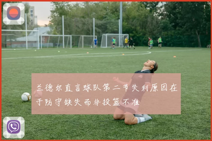 兰德尔直言球队第二节失利原因在于防守缺失而非投篮不准