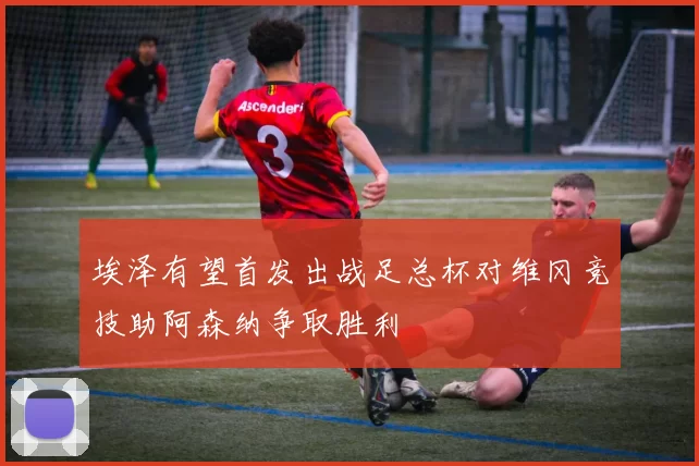 埃泽有望首发出战足总杯对维冈竞技助阿森纳争取胜利