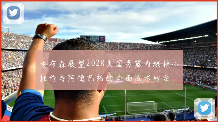 吉布森展望2028美国男篮内线核心杜伦与阿德巴约的全面技术结合