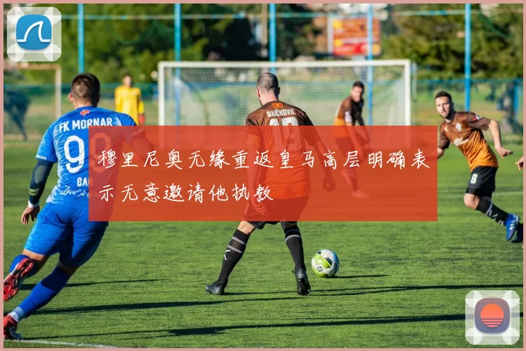 穆里尼奥无缘重返皇马高层明确表示无意邀请他执教